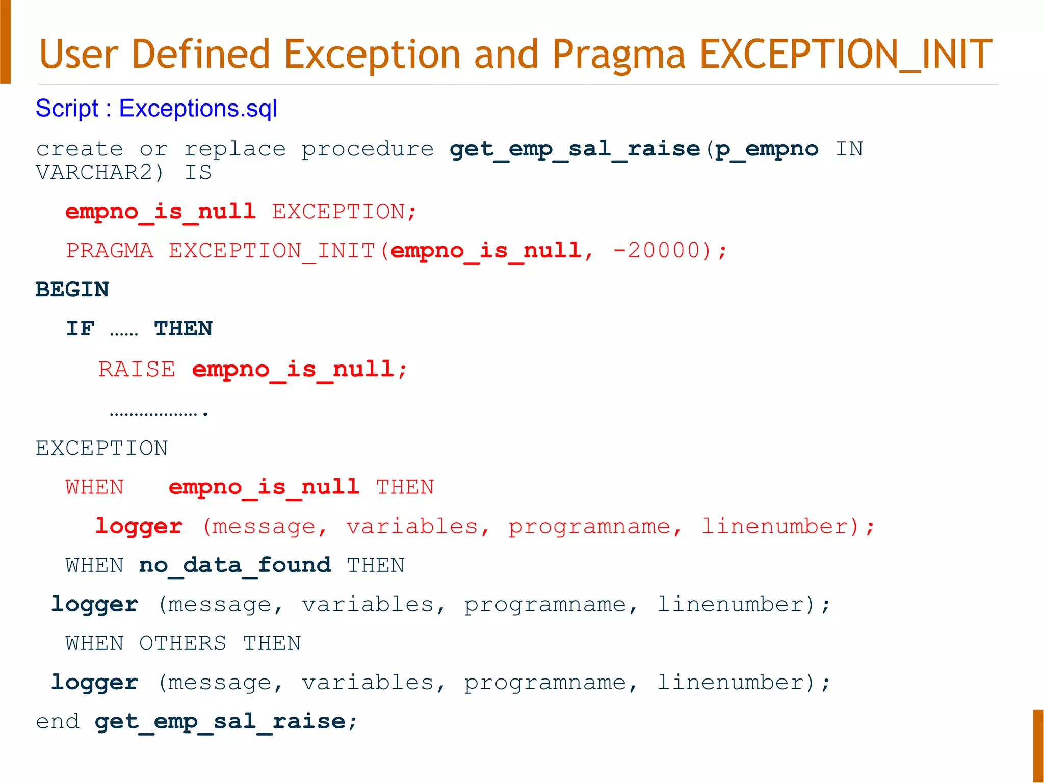 User Defined Exception and Pragma EXCEPTION_INIT
Script : Exceptions.sql
create or replace procedure get_emp_sal_raise(p_empno IN
VARCHAR2) IS
empno_is_null EXCEPTION;
PRAGMA EXCEPTION_INIT(empno_is_null, -20000);
BEGIN
IF …… THEN
RAISE empno_is_null;
……………….
EXCEPTION
WHEN empno_is_null THEN
logger (message, variables, programname, linenumber);
WHEN no_data_found THEN
logger (message, variables, programname, linenumber);
WHEN OTHERS THEN
logger (message, variables, programname, linenumber);
end get_emp_sal_raise;
 
