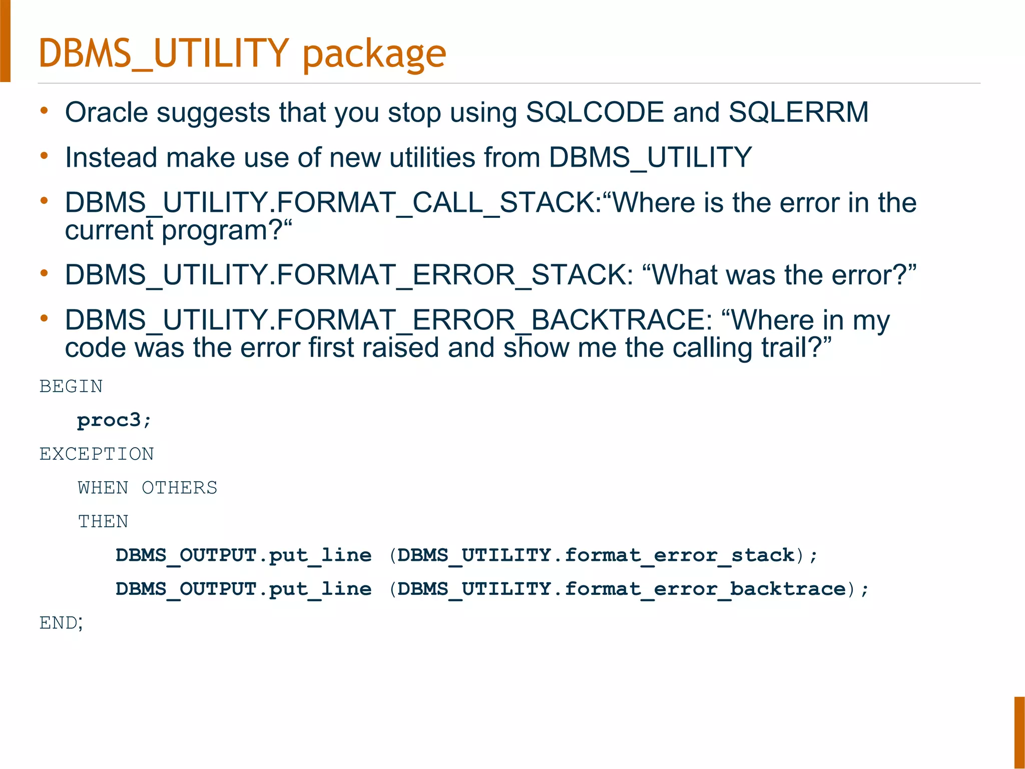 DBMS_UTILITY package
• Oracle suggests that you stop using SQLCODE and SQLERRM
• Instead make use of new utilities from DBMS_UTILITY
• DBMS_UTILITY.FORMAT_CALL_STACK:“Where is the error in the
current program?“
• DBMS_UTILITY.FORMAT_ERROR_STACK: “What was the error?”
• DBMS_UTILITY.FORMAT_ERROR_BACKTRACE: “Where in my
code was the error first raised and show me the calling trail?”
BEGIN
proc3;
EXCEPTION
WHEN OTHERS
THEN
DBMS_OUTPUT.put_line (DBMS_UTILITY.format_error_stack);
DBMS_OUTPUT.put_line (DBMS_UTILITY.format_error_backtrace);
END;
 
