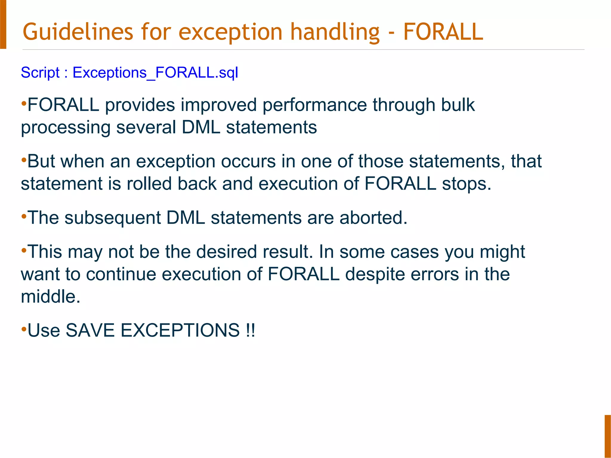 Guidelines for exception handling - FORALL
Script : Exceptions_FORALL.sql
•FORALL provides improved performance through bulk
processing several DML statements
•But when an exception occurs in one of those statements, that
statement is rolled back and execution of FORALL stops.
•The subsequent DML statements are aborted.
•This may not be the desired result. In some cases you might
want to continue execution of FORALL despite errors in the
middle.
•Use SAVE EXCEPTIONS !!
 