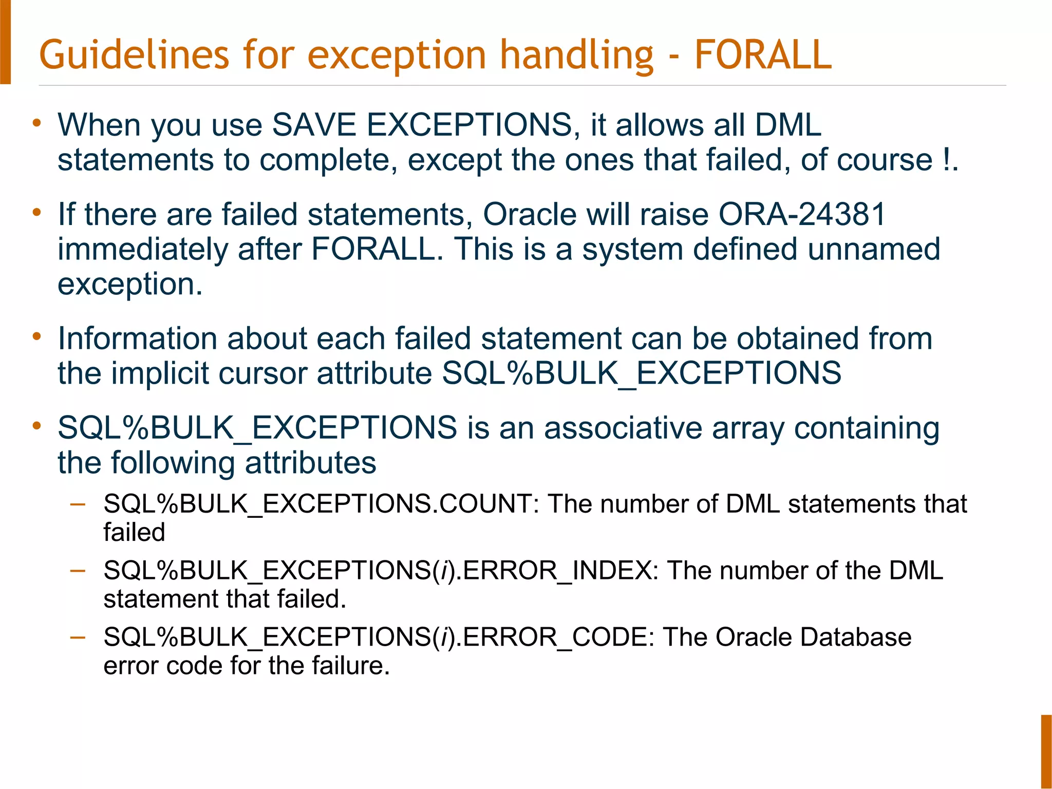 Guidelines for exception handling - FORALL
• When you use SAVE EXCEPTIONS, it allows all DML
statements to complete, except the ones that failed, of course !.
• If there are failed statements, Oracle will raise ORA-24381
immediately after FORALL. This is a system defined unnamed
exception.
• Information about each failed statement can be obtained from
the implicit cursor attribute SQL%BULK_EXCEPTIONS
• SQL%BULK_EXCEPTIONS is an associative array containing
the following attributes
– SQL%BULK_EXCEPTIONS.COUNT: The number of DML statements that
failed
– SQL%BULK_EXCEPTIONS(i).ERROR_INDEX: The number of the DML
statement that failed.
– SQL%BULK_EXCEPTIONS(i).ERROR_CODE: The Oracle Database
error code for the failure.
 