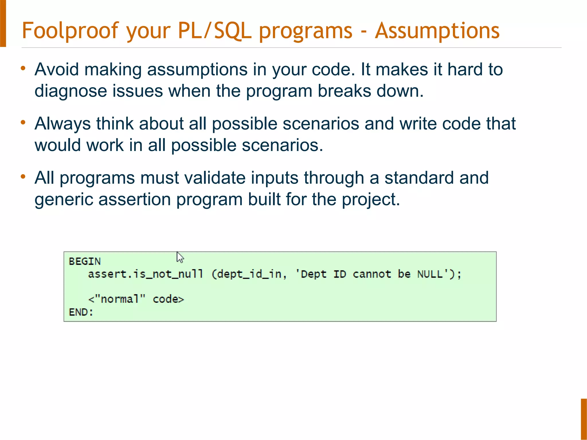 Foolproof your PL/SQL programs - Assumptions
• Avoid making assumptions in your code. It makes it hard to
diagnose issues when the program breaks down.
• Always think about all possible scenarios and write code that
would work in all possible scenarios.
• All programs must validate inputs through a standard and
generic assertion program built for the project.
 