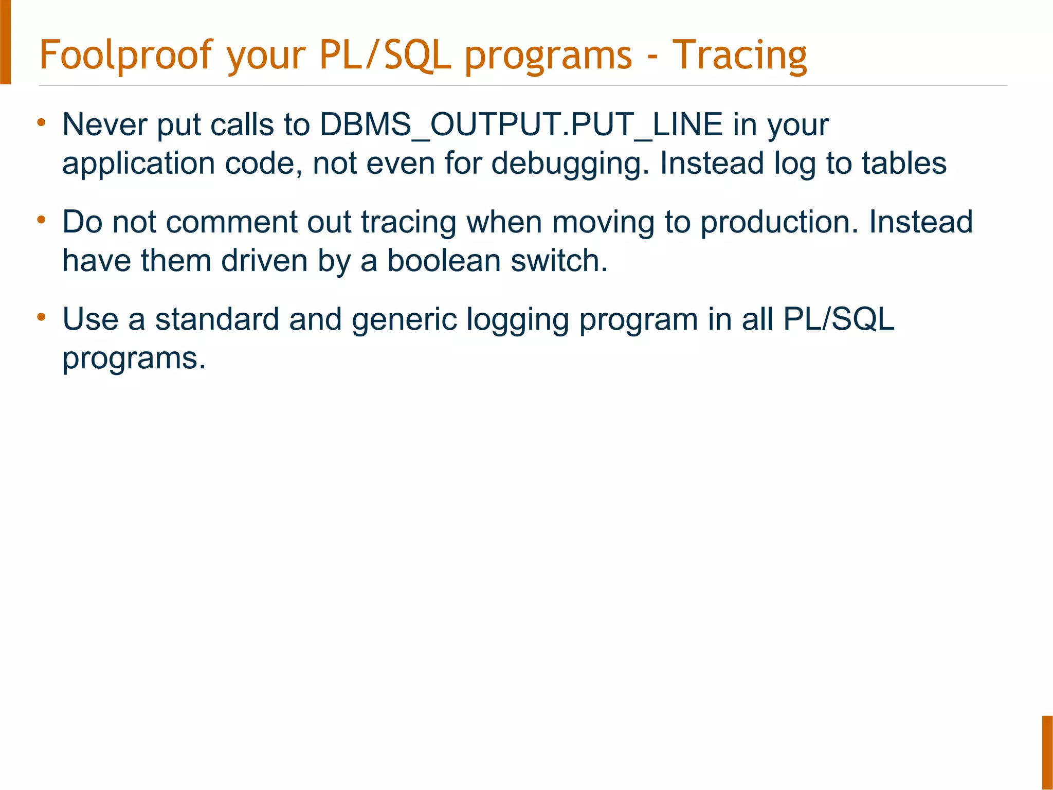 Foolproof your PL/SQL programs - Tracing
• Never put calls to DBMS_OUTPUT.PUT_LINE in your
application code, not even for debugging. Instead log to tables
• Do not comment out tracing when moving to production. Instead
have them driven by a boolean switch.
• Use a standard and generic logging program in all PL/SQL
programs.
 