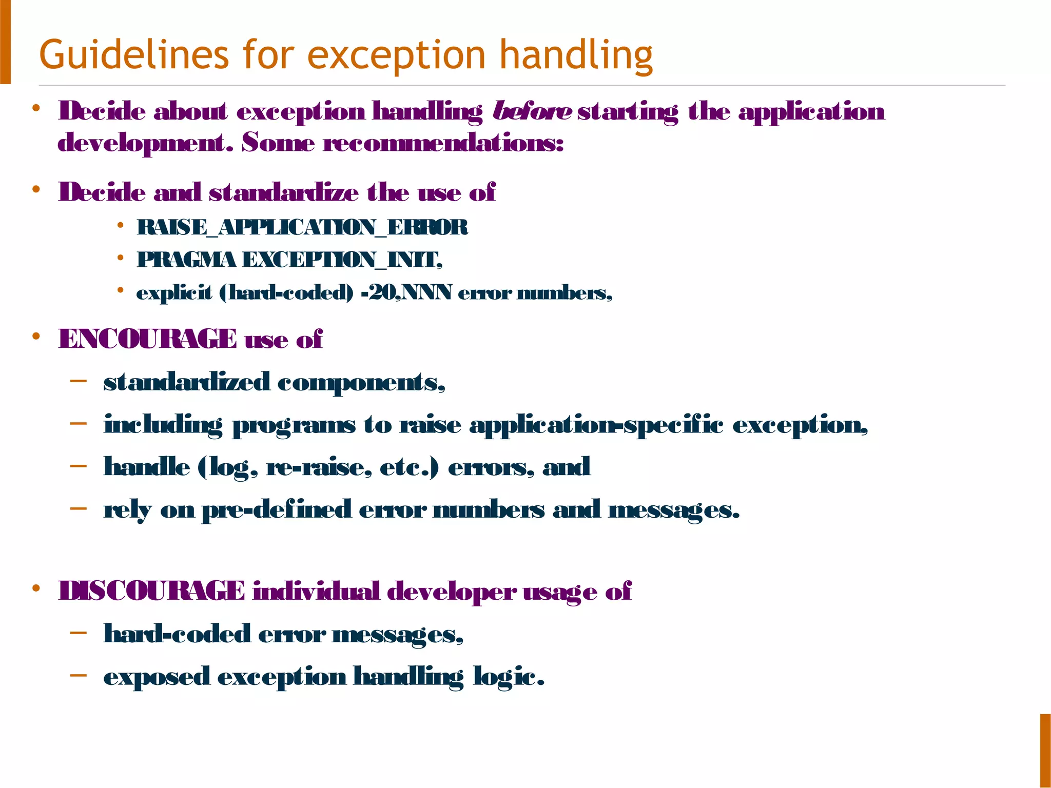 Guidelines for exception handling
• Decide about exception handling beforestarting the application
development. Some recommendations:
• Decide and standardize the use of
• RAISE_APPLICATION_ERROR
• PRAGMA EXCEPTION_INIT,
• explicit (hard-coded) -20,NNN errornumbers,
• ENCOURAGE use of
– standardized components,
– including programs to raise application-specific exception,
– handle (log, re-raise, etc.) errors, and
– rely on pre-defined errornumbers and messages.
• DISCOURAGE individual developerusage of
– hard-coded errormessages,
– exposed exception handling logic.
 