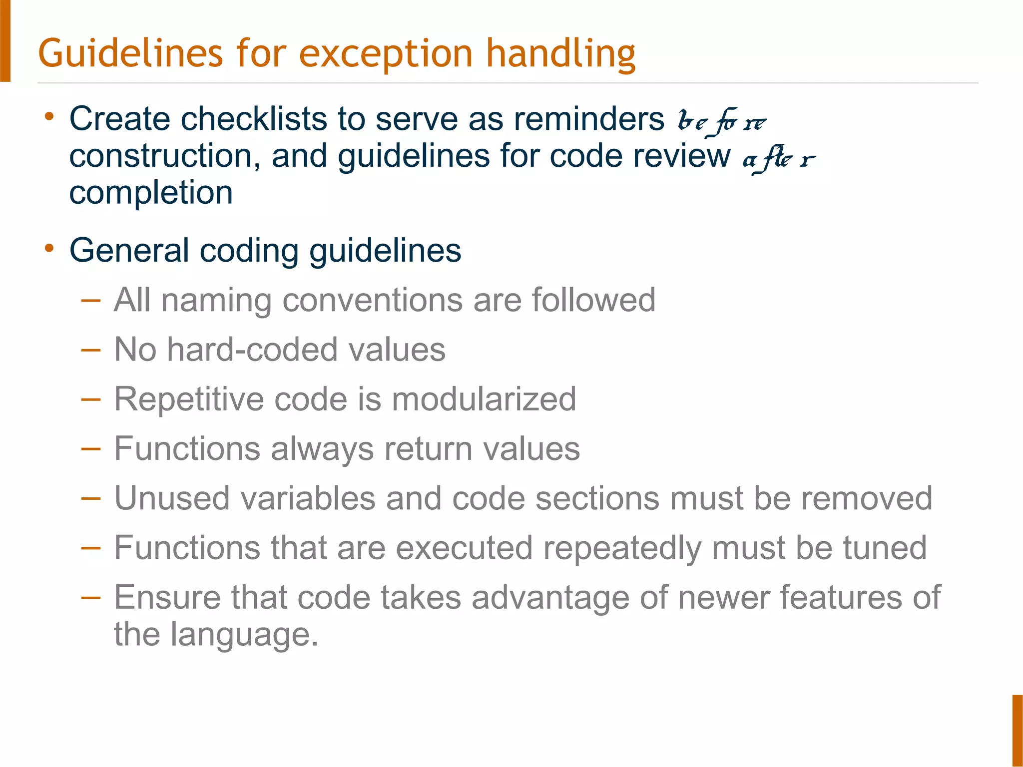 Guidelines for exception handling
• Create checklists to serve as reminders be fo re
construction, and guidelines for code review afte r
completion
• General coding guidelines
– All naming conventions are followed
– No hard-coded values
– Repetitive code is modularized
– Functions always return values
– Unused variables and code sections must be removed
– Functions that are executed repeatedly must be tuned
– Ensure that code takes advantage of newer features of
the language.
 
