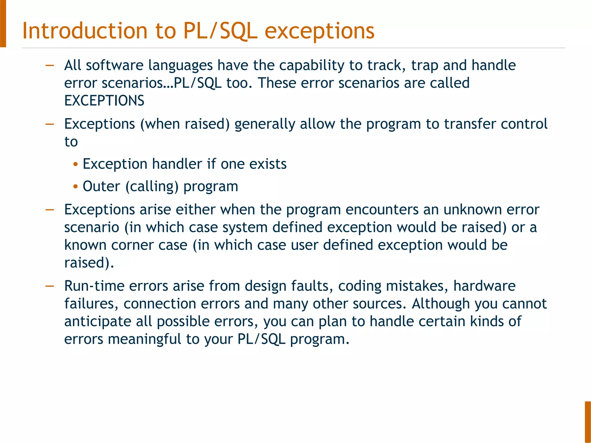 Introduction to PL/SQL exceptions
– All software languages have the capability to track, trap and handle
error scenarios…PL/SQL too. These error scenarios are called
EXCEPTIONS
– Exceptions (when raised) generally allow the program to transfer control
to
• Exception handler if one exists
• Outer (calling) program
– Exceptions arise either when the program encounters an unknown error
scenario (in which case system defined exception would be raised) or a
known corner case (in which case user defined exception would be
raised).
– Run-time errors arise from design faults, coding mistakes, hardware
failures, connection errors and many other sources. Although you cannot
anticipate all possible errors, you can plan to handle certain kinds of
errors meaningful to your PL/SQL program.
 