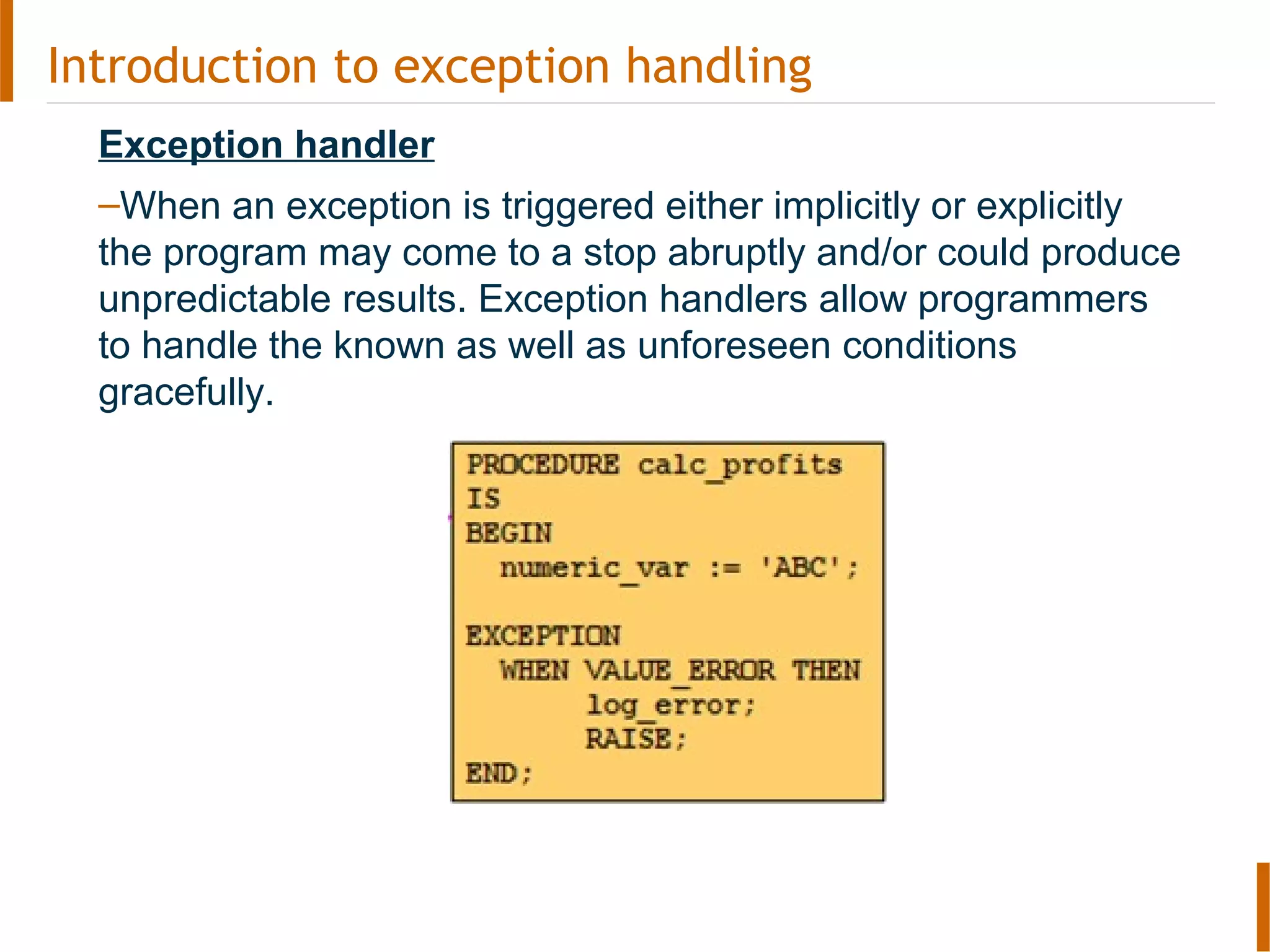 Introduction to exception handling
Exception handler
–When an exception is triggered either implicitly or explicitly
the program may come to a stop abruptly and/or could produce
unpredictable results. Exception handlers allow programmers
to handle the known as well as unforeseen conditions
gracefully.
 