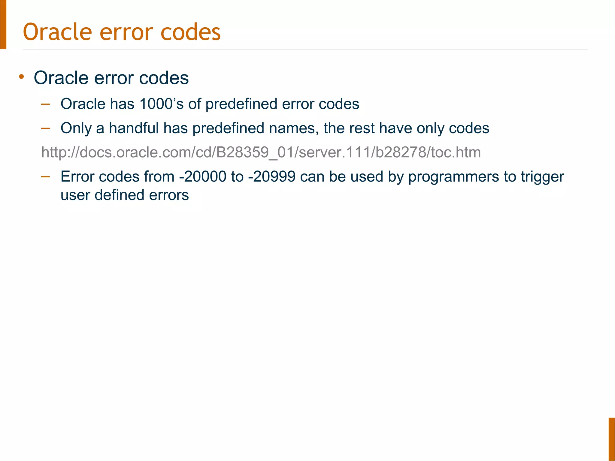 Oracle error codes
• Oracle error codes
– Oracle has 1000’s of predefined error codes
– Only a handful has predefined names, the rest have only codes
http://docs.oracle.com/cd/B28359_01/server.111/b28278/toc.htm
– Error codes from -20000 to -20999 can be used by programmers to trigger
user defined errors
 