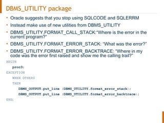 DBMS_UTILITY package
• Oracle suggests that you stop using SQLCODE and SQLERRM
• Instead make use of new utilities from DBMS_UTILITY
• DBMS_UTILITY.FORMAT_CALL_STACK:“Where is the error in the
current program?“
• DBMS_UTILITY.FORMAT_ERROR_STACK: “What was the error?”
• DBMS_UTILITY.FORMAT_ERROR_BACKTRACE: “Where in my
code was the error first raised and show me the calling trail?”
BEGIN
proc3;
EXCEPTION
WHEN OTHERS
THEN
DBMS_OUTPUT.put_line (DBMS_UTILITY.format_error_stack);
DBMS_OUTPUT.put_line (DBMS_UTILITY.format_error_backtrace);
END;
 