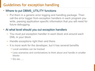 Guidelines for exception handling
• Where to put DBMS_UTILITY functions
– Put them in a generic error logging and handling package. Then
call the error logger from exception handlers in each program you
write, passing application specific information that you will need for
future debugging.
• At what level should you out exception handlers
– You must put exception handler in each block and around each
DML in your block
– Handle exceptions right then and there.
– It is more work for the developer, but it has several benefits
• Local variables can be tracked
• Less scenarios and combinations to think about and handle in smaller
blocks
• Etc etc…..
 