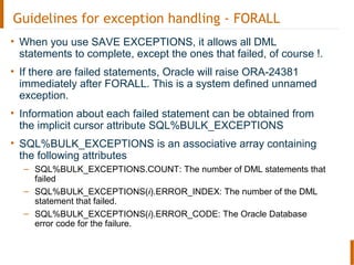 Guidelines for exception handling - FORALL
• When you use SAVE EXCEPTIONS, it allows all DML
statements to complete, except the ones that failed, of course !.
• If there are failed statements, Oracle will raise ORA-24381
immediately after FORALL. This is a system defined unnamed
exception.
• Information about each failed statement can be obtained from
the implicit cursor attribute SQL%BULK_EXCEPTIONS
• SQL%BULK_EXCEPTIONS is an associative array containing
the following attributes
– SQL%BULK_EXCEPTIONS.COUNT: The number of DML statements that
failed
– SQL%BULK_EXCEPTIONS(i).ERROR_INDEX: The number of the DML
statement that failed.
– SQL%BULK_EXCEPTIONS(i).ERROR_CODE: The Oracle Database
error code for the failure.
 