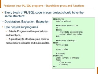 Foolproof your PL/SQL programs – Standalone procs and functions
• Every block of PL/SQL code in your project should have the
same structure:
– Declaration, Execution, Exception
• Use nested subprograms
– Private Programs within procedures
and functions.
– A great way to structure your code to
make it more readable and maintainable.
 