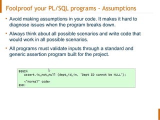 Foolproof your PL/SQL programs - Assumptions
• Avoid making assumptions in your code. It makes it hard to
diagnose issues when the program breaks down.
• Always think about all possible scenarios and write code that
would work in all possible scenarios.
• All programs must validate inputs through a standard and
generic assertion program built for the project.
 