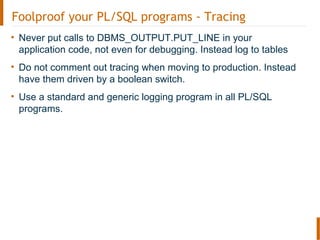 Foolproof your PL/SQL programs - Tracing
• Never put calls to DBMS_OUTPUT.PUT_LINE in your
application code, not even for debugging. Instead log to tables
• Do not comment out tracing when moving to production. Instead
have them driven by a boolean switch.
• Use a standard and generic logging program in all PL/SQL
programs.
 