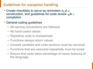 Guidelines for exception handling
• Create checklists to serve as reminders be fo re
construction, and guidelines for code review afte r
completion
• General coding guidelines
– All naming conventions are followed
– No hard-coded values
– Repetitive code is modularized
– Functions always return values
– Unused variables and code sections must be removed
– Functions that are executed repeatedly must be tuned
– Ensure that code takes advantage of newer features of
the language.
 