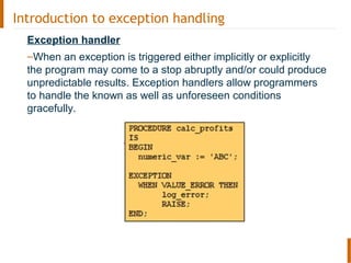 Introduction to exception handling
Exception handler
–When an exception is triggered either implicitly or explicitly
the program may come to a stop abruptly and/or could produce
unpredictable results. Exception handlers allow programmers
to handle the known as well as unforeseen conditions
gracefully.
 
