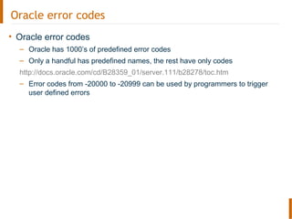 Oracle error codes
• Oracle error codes
– Oracle has 1000’s of predefined error codes
– Only a handful has predefined names, the rest have only codes
http://docs.oracle.com/cd/B28359_01/server.111/b28278/toc.htm
– Error codes from -20000 to -20999 can be used by programmers to trigger
user defined errors
 