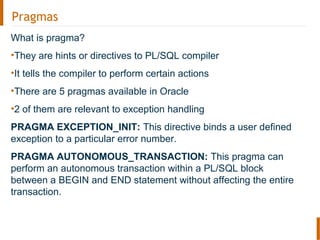 Pragmas
What is pragma?
•They are hints or directives to PL/SQL compiler
•It tells the compiler to perform certain actions
•There are 5 pragmas available in Oracle
•2 of them are relevant to exception handling
PRAGMA EXCEPTION_INIT: This directive binds a user defined
exception to a particular error number.
PRAGMA AUTONOMOUS_TRANSACTION: This pragma can
perform an autonomous transaction within a PL/SQL block
between a BEGIN and END statement without affecting the entire
transaction.
 