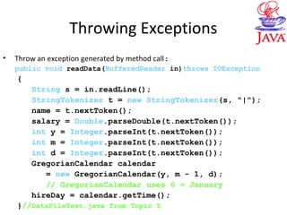 Throwing Exceptions
• Throw an exception generated by method call:
public void readData(BufferedReader in)throws IOException
{
String s = in.readLine();
StringTokenizer t = new StringTokenizer(s, "|");
name = t.nextToken();
salary = Double.parseDouble(t.nextToken());
int y = Integer.parseInt(t.nextToken());
int m = Integer.parseInt(t.nextToken());
int d = Integer.parseInt(t.nextToken());
GregorianCalendar calendar
= new GregorianCalendar(y, m - 1, d);
// GregorianCalendar uses 0 = January
hireDay = calendar.getTime();
}//DataFileTest.java from Topic 5
 