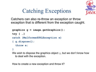 Catching Exceptions
Catchers can also re-throw an exception or throw
exception that is different from the exception caught.
graphics g = image.getGraphics();
try { …}
catch (MalformedURLException e)
{ g.dispose();
throw e;
}
We wish to dispose the graphics object g, but we don’t know how
to deal with the exception.
How to create a new exception and throw it?
 