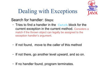 Dealing with Exceptions
Search for handler: Steps:
– Tries to find a handler in the Catch block for the
current exception in the current method. Considers a
match if the thrown object can legally be assigned to the
exception handler’s argument.
– If not found, move to the caller of this method
– If not there, go another level upward, and so on.
– If no handler found, program terminates.
 