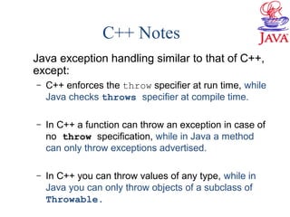 C++ Notes
Java exception handling similar to that of C++,
except:
– C++ enforces the throw specifier at run time, while
Java checks throws specifier at compile time.
– In C++ a function can throw an exception in case of
no throw specification, while in Java a method
can only throw exceptions advertised.
– In C++ you can throw values of any type, while in
Java you can only throw objects of a subclass of
Throwable.
 