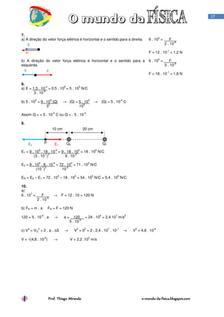 Prof. Thiago MirandaProf. Thiago MirandaProf. Thiago MirandaProf. Thiago Miranda oooo----mundomundomundomundo----dadadada----fisica.blogspot.comfisica.blogspot.comfisica.blogspot.comfisica.blogspot.com
27
7.
a) A direção do vetor força elétrica é horizontal e o sentido para a direita. 6 . 10
5
= F .
2 . 10
-6
F = 12 . 10
-1
= 1,2 N
b) A direção do vetor força elétrica é horizontal e o sentido para a
esquerda.
6 . 10
5
= F .
3 . 10
-6
F = 18 . 10
-1
= 1,8 N
8.
a) E = 1,5 . 10
-2
= 0,5 . 10
6
= 5 . 10
5
N/C
3 . 10
-8
b) 5 . 10
5
= 9 . 10
9
|Q| → |Q| = 5 . 10
5
→ |Q| = 5 . 10
-4
C
3
2
10
9
Assim Q = + 5 . 10
-4
C ou Q = - 5 . 10
-4
.
9.
E1 = 9 . 10
9
. 18 . 10
-6
= 9 . 18 . 10
3
= 18 . 10
5
N/C
(3 . 10
-1
)
2
9 . 10
-2
E2 = 9 . 10
9
. 8 . 10
-6
= 72 . 10
3
= 71 . 10
5
N/C
(10
-1
)
2
10
-2
ER = E2 – E1 = 72 . 10
5
– 18 . 10
5
= 54 . 10
5
N/C = 5,4 . 10
6
N/C
10.
a)
6 . 10
7
= F → F = 12 . 10 = 120 N
2 . 10
-6
b) FR = m . a FR = F = 120 N
120 = 5 . 10
-6
. a → a = 120 = 24 . 10
6
= 2,4 10
7
m/s
2
5 . 10
-6
c) V
2
= VO
2
+ 2 . a . ∆S → V
2
= 0
2
+ 2 . 2,4 . 10
7
. 10
-1
→ V
2
= 4,8 . 10
-6
V = √(4,8 . 10
-6
) → V = 2,2 .10
3
m/s
FE
F
E
P Q2 Q1
10 cm 20 cm
E1E2
 