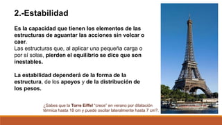 2.-Estabilidad
Es la capacidad que tienen los elementos de las
estructuras de aguantar las acciones sin volcar o
caer.
Las estructuras que, al aplicar una pequeña carga o
por sí solas, pierden el equilibrio se dice que son
inestables.
La estabilidad dependerá de la forma de la
estructura, de los apoyos y de la distribución de
los pesos.
¿Sabes que la Torre Eiffel “crece” en verano por dilatación
térmica hasta 18 cm y puede oscilar lateralmente hasta 7 cm?.
 