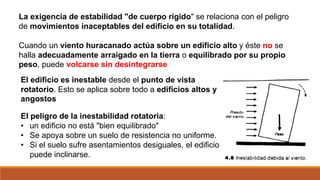 La exigencia de estabilidad "de cuerpo rígido" se relaciona con el peligro
de movimientos inaceptables del edificio en su totalidad.
Cuando un viento huracanado actúa sobre un edificio alto y éste no se
halla adecuadamente arraigado en la tierra o equilibrado por su propio
peso, puede volcarse sin desintegrarse
El edificio es inestable desde el punto de vista
rotatorio. Esto se aplica sobre todo a edificios altos y
angostos
El peligro de la inestabilidad rotatoria:
• un edificio no está "bien equilibrado"
• Se apoya sobre un suelo de resistencia no uniforme.
• Si el suelo sufre asentamientos desiguales, el edificio
puede inclinarse.
 