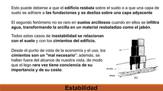 Esto puede deberse a que el edificio resbala sobre el suelo o a que una capa de
suelo se adhiere a las fundaciones y se desliza sobre una capa adyacente
El segundo fenómeno no es raro en suelos arcillosos cuando en ellos se infiltra
agua, transformando la arcilla en un material resbaladizo como el jabón.
Todos estos casos de inestabilidad se relacionan
con el suelo y con los cimientos del edificio.
Desde el punto de vista de la economía y el uso, los
cimientos son un "mal necesario"; además, se
hallan fuera del alcance de nuestra vista, de modo
que el lego rara vez tiene conciencia de su
importancia y de su costo.
Estabilidad
 