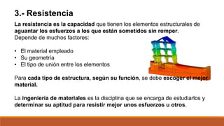 La resistencia es la capacidad que tienen los elementos estructurales de
aguantar los esfuerzos a los que están sometidos sin romper.
Depende de muchos factores:
• El material empleado
• Su geometría
• El tipo de unión entre los elementos
Para cada tipo de estructura, según su función, se debe escoger el mejor
material.
La ingeniería de materiales es la disciplina que se encarga de estudiarlos y
determinar su aptitud para resistir mejor unos esfuerzos u otros.
3.- Resistencia
 