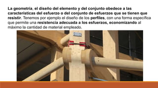 La geometría, el diseño del elemento y del conjunto obedece a las
características del esfuerzo o del conjunto de esfuerzos que se tienen que
resistir. Tenemos por ejemplo el diseño de los perfiles, con una forma específica
que permite una resistencia adecuada a los esfuerzos, economizando al
máximo la cantidad de material empleado.
 