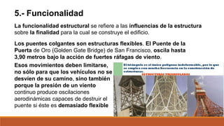 5.- Funcionalidad
La funcionalidad estructural se refiere a las influencias de la estructura
sobre la finalidad para la cual se construye el edificio.
Los puentes colgantes son estructuras flexibles. El Puente de la
Puerta de Oro (Golden Gate Bridge) de San Francisco, oscila hasta
3,90 metros bajo la acción de fuertes ráfagas de viento.
Esos movimientos deben limitarse,
no sólo para que los vehículos no se
desvíen de su camino, sino también
porque la presión de un viento
continuo produce oscilaciones
aerodinámicas capaces de destruir el
puente si éste es demasiado flexible
 