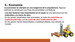6.- Economía
La economía no siempre es una exigencia de la arquitectura. Algunos
edificios se construyen con fines monumentales o simbólicos
Los dos factores más importantes en el costo de una estructura son los
materiales y la mano de obra.
En los países industriales más avanzados, el costo de materiales es
relativamente bajo y el de mano de obra relativamente alto.
En los países menos desarrollados o subdesarrollados, esa relación se
invierte.
 