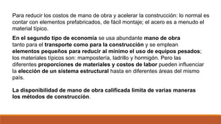 Para reducir los costos de mano de obra y acelerar la construcción: lo normal es
contar con elementos prefabricados, de fácil montaje; el acero es a menudo el
material típico.
En el segundo tipo de economía se usa abundante mano de obra
tanto para el transporte como para la construcción y se emplean
elementos pequeños para reducir al mínimo el uso de equipos pesados;
los materiales típicos son: mampostería, ladrillo y hormigón. Pero las
diferentes proporciones de materiales y costos de labor pueden influenciar
la elección de un sistema estructural hasta en diferentes áreas del mismo
país.
La disponibilidad de mano de obra calificada limita de varias maneras
los métodos de construcción.
 
