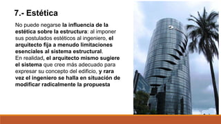 7.- Estética
No puede negarse la influencia de la
estética sobre la estructura: al imponer
sus postulados estéticos al ingeniero, el
arquitecto fija a menudo limitaciones
esenciales al sistema estructural.
En realidad, el arquitecto mismo sugiere
el sistema que cree más adecuado para
expresar su concepto del edificio, y rara
vez el ingeniero se halla en situación de
modificar radicalmente la propuesta
 