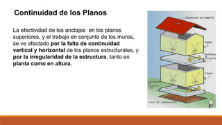Continuidad de los Planos
La efectividad de los anclajes en los planos
superiores, y el trabajo en conjunto de los muros,
se ve afectado por la falta de continuidad
vertical y horizontal de los planos estructurales, y
por la irregularidad de la estructura, tanto en
planta como en altura.
 
