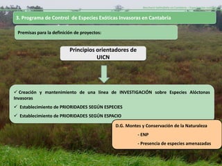 Baccharis halimifolia en Cantabria – Experiencias realizadas-


3. Programa de Control de Especies Exóticas Invasoras en Cantabria

 Premisas para la definición de proyectos:


                          Principios orientadores de
                                     UICN




 Creación y mantenimiento de una línea de INVESTIGACIÓN sobre Especies Alóctonas
Invasoras
 Establecimiento de PRIORIDADES SEGÚN ESPECIES
 Establecimiento de PRIORIDADES SEGÚN ESPACIO

                                             D.G. Montes y Conservación de la Naturaleza
                                                       - ENP
                                                       - Presencia de especies amenazadas
 