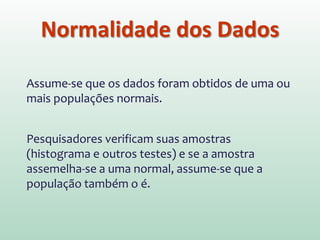 Normalidade dos Dados
Assume-se que os dados foram obtidos de uma ou
mais populações normais.
Pesquisadores verificam suas amostras
(histograma e outros testes) e se a amostra
assemelha-se a uma normal, assume-se que a
população também o é.
 