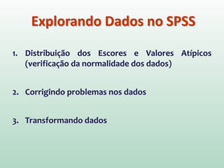 Explorando Dados no SPSS
1. Distribuição dos Escores e Valores Atípicos
(verificação da normalidade dos dados)
2. Corrigindo problemas nos dados
3. Transformando dados
 
