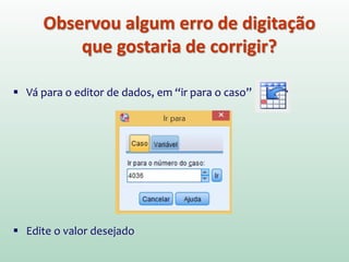 Observou algum erro de digitação
que gostaria de corrigir?
 Vá para o editor de dados, em “ir para o caso”
 Edite o valor desejado
 
