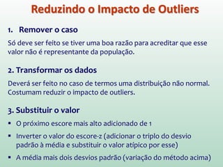 Reduzindo o Impacto de Outliers
1. Remover o caso
Só deve ser feito se tiver uma boa razão para acreditar que esse
valor não é representante da população.
2. Transformar os dados
Deverá ser feito no caso de termos uma distribuição não normal.
Costumam reduzir o impacto de outliers.
3. Substituir o valor
 O próximo escore mais alto adicionado de 1
 Inverter o valor do escore-z (adicionar o triplo do desvio
padrão à média e substituir o valor atípico por esse)
 A média mais dois desvios padrão (variação do método acima)
 