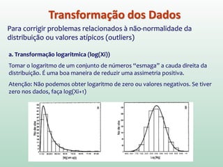 Transformação dos Dados
Para corrigir problemas relacionados à não-normalidade da
distribuição ou valores atípicos (outliers)
a. Transformação logaritmica (log(Xi))
Tomar o logaritmo de um conjunto de números “esmaga” a cauda direita da
distribuição. É uma boa maneira de reduzir uma assimetria positiva.
Atenção: Não podemos obter logaritmo de zero ou valores negativos. Se tiver
zero nos dados, faça log(Xi+1)
 