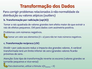 Transformação dos Dados
Para corrigir problemas relacionados à não-normalidade da
distribuição ou valores atípicos (outliers)
b. Transformação por radiciação (sqr(Xi))
Tomar a raiz quadrada de valores grandes tem efeito maior do que extrair a
raiz de efeitos pequenos. Útil para dados com assimetria positiva.
Problemas com números negativos.
Somar um valor aos elementos (X + a) para não ter mais números negativos.
c. Transformação recíproca (1/Xi)
Dividir 1 por cada escore reduz o impacto dos grandes valores. A variável
transformada terá um limite inferior de zero (grandes valores ficarão
próximos de zero.
Atenção: Este tipo de transformação reverte os escores (valores grandes se
tornarão pequenos e vice-versa)
Para desinverter, utilizar a fómula: 1/(Xmáximo – X)
 