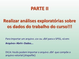 PARTE II
Realizar análises exploratórias sobre
os dados do trabalho do curso!!!
Para importar um arquivo .csv ou .dbf para o SPSS, vá em:
Arquivo> Abrir> Dados…
DICA: Vocês podem importar o arquivo .dbf que compõe o
arquivo vetorial (shapefile)
 