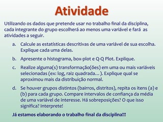 Atividade
Utilizando os dados que pretende usar no trabalho final da disciplina,
cada integrante do grupo escolherá ao menos uma variável e fará as
atividades a seguir.
a. Calcule as estatísticas descritivas de uma variável de sua escolha.
Explique cada uma delas.
b. Apresente o histograma, box-plot e Q-Q Plot. Explique.
c. Realize alguma(s) transformação(ões) em uma ou mais variáveis
selecionadas (ex: log, raiz quadrada…). Explique qual se
aproximou mais da distribuição normal.
d. Se houver grupos distintos (bairros, distritos), repita os itens (a) e
(b) para cada grupo. Compare intervalos de confiança da média
de uma variável de interesse. Há sobreposições? O que isso
significa? Interprete!
Já estamos elaborando o trabalho final da disciplina!!!
 