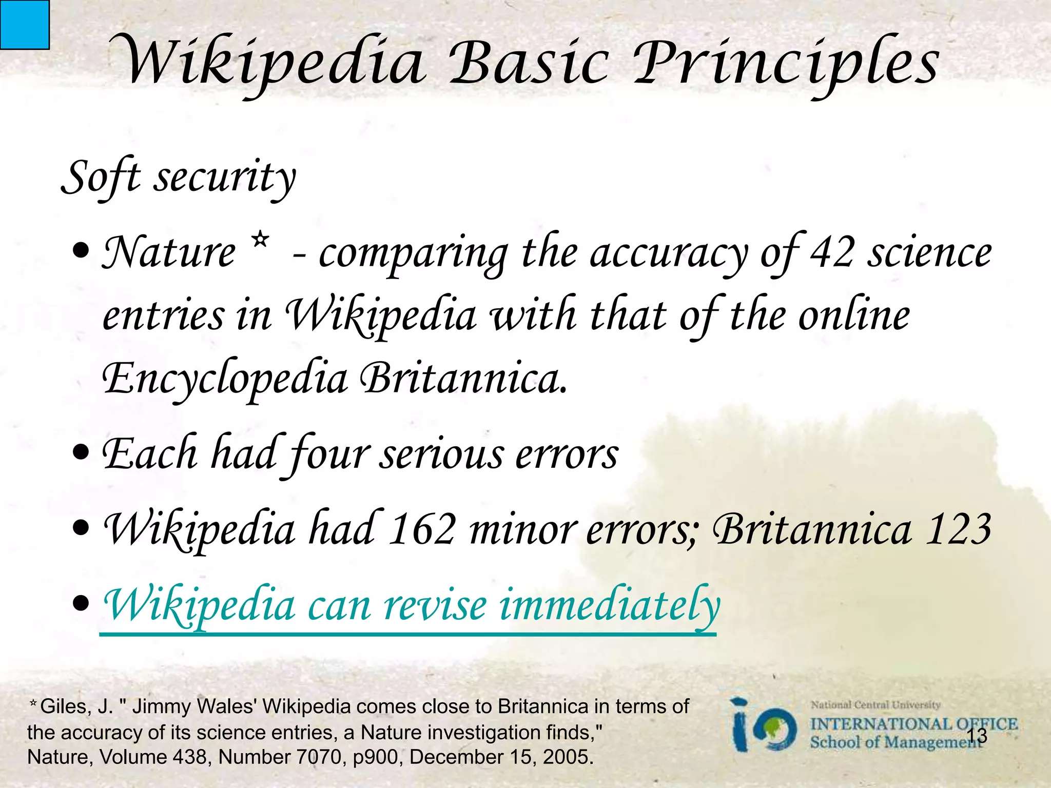 Wikipedia Basic PrinciplesSoft securityNature *  - comparing the accuracy of 42 science entries in Wikipedia with that of the online Encyclopedia Britannica. Each had four serious errorsWikipedia had 162 minor errors; Britannica 123Wikipedia can revise immediately13* Giles, J. " Jimmy Wales' Wikipedia comes close to Britannica in terms of the accuracy of its science entries, a Nature investigation finds," Nature, Volume 438, Number 7070, p900, December 15, 2005.