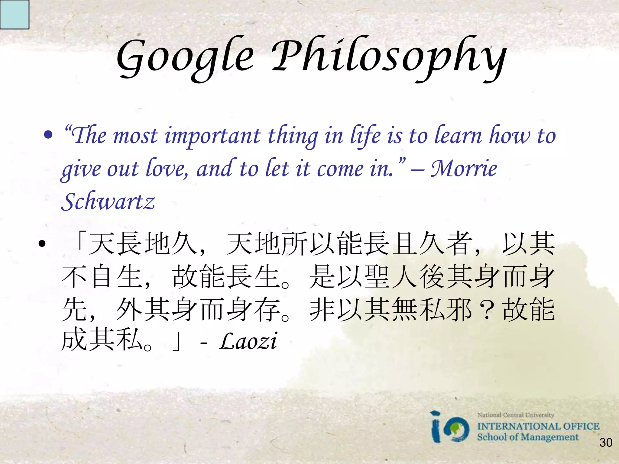 Google Philosophy“The most important thing in life is to learn how to give out love, and to let it come in.” – Morrie Schwartz 「天長地久，天地所以能長且久者，以其不自生，故能長生。是以聖人後其身而身先，外其身而身存。非以其無私邪？故能成其私。」-  Laozi30