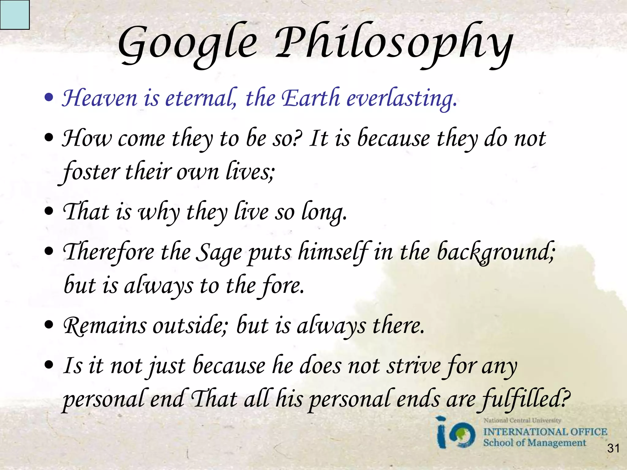 Google PhilosophyHeaven is eternal, the Earth everlasting.How come they to be so? It is because they do not foster their own lives;That is why they live so long.Therefore the Sage puts himself in the background; but is always to the fore.Remains outside; but is always there.Is it not just because he does not strive for any personal end That all his personal ends are fulfilled?31