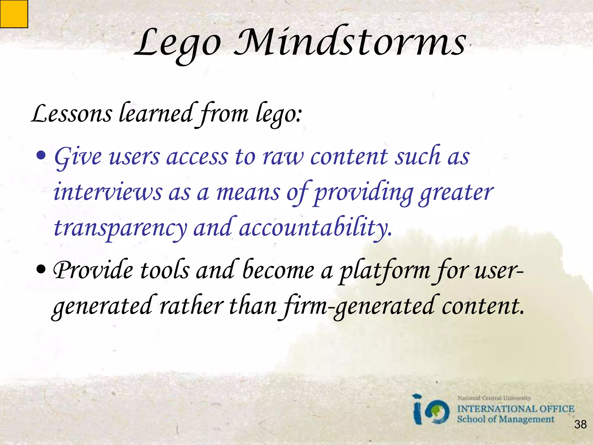 Lego MindstormsLessons learned from lego:Give users access to raw content such as interviews as a means of providing greater transparency and accountability.Provide tools and become a platform for user-generated rather than firm-generated content.38