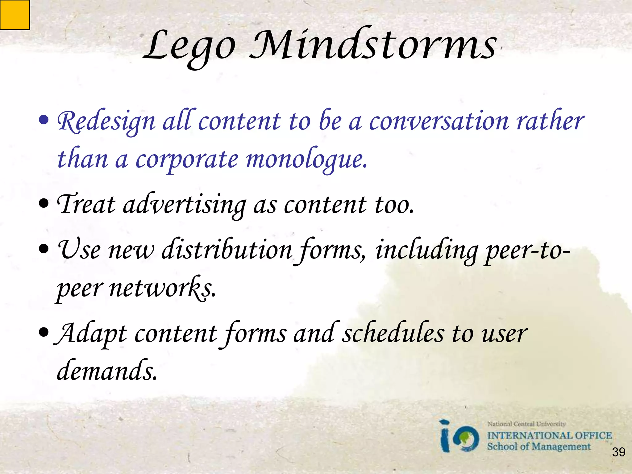 Lego MindstormsRedesign all content to be a conversation rather than a corporate monologue.Treat advertising as content too.Use new distribution forms, including peer-to-peer networks.Adapt content forms and schedules to user demands.39